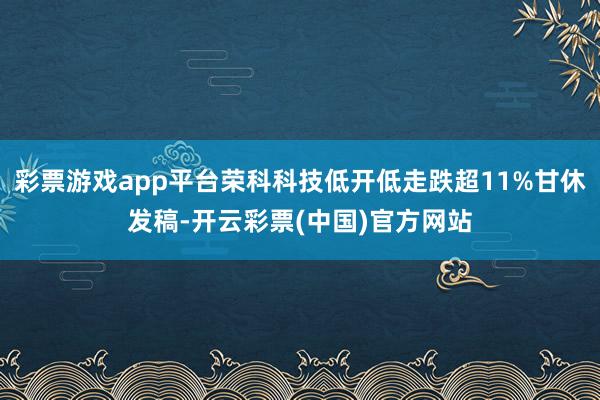 彩票游戏app平台荣科科技低开低走跌超11%甘休发稿-开云彩票(中国)官方网站