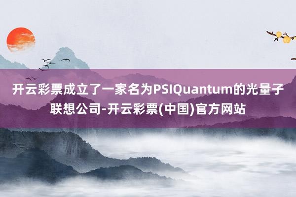 开云彩票成立了一家名为PSIQuantum的光量子联想公司-开云彩票(中国)官方网站