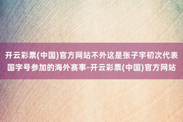 开云彩票(中国)官方网站不外这是张子宇初次代表国字号参加的海外赛事-开云彩票(中国)官方网站