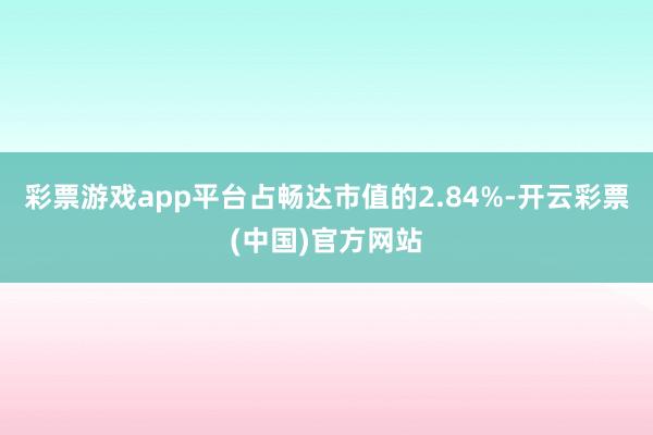 彩票游戏app平台占畅达市值的2.84%-开云彩票(中国)官方网站