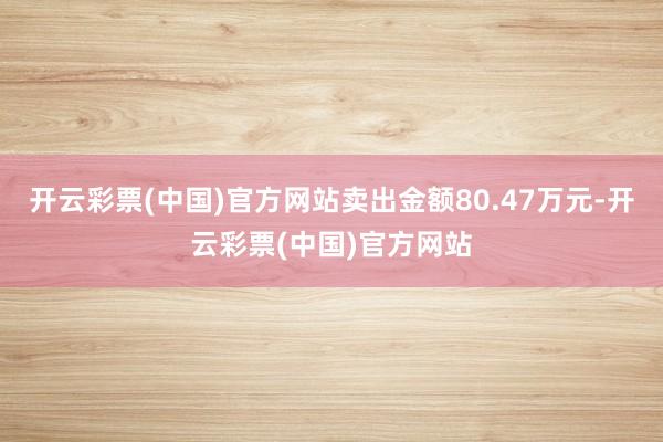 开云彩票(中国)官方网站卖出金额80.47万元-开云彩票(中国)官方网站