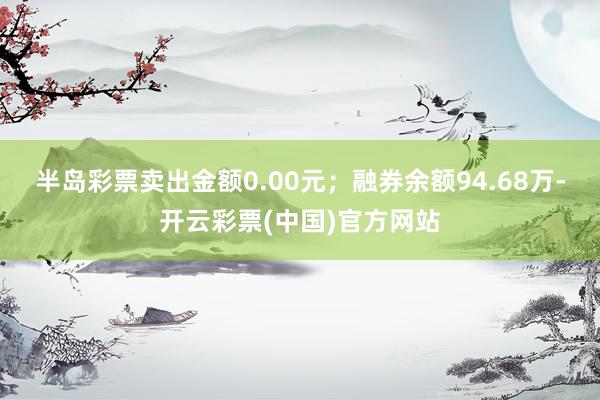 半岛彩票卖出金额0.00元；融券余额94.68万-开云彩票(中国)官方网站