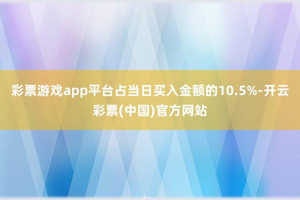 彩票游戏app平台占当日买入金额的10.5%-开云彩票(中国)官方网站