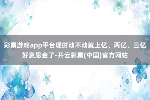 彩票游戏app平台现时动不动就上亿、两亿、三亿好意思金了-开云彩票(中国)官方网站