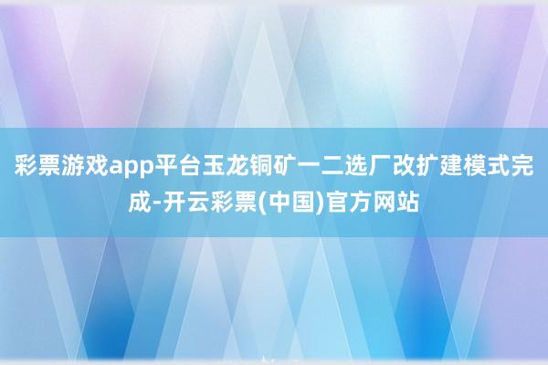 彩票游戏app平台玉龙铜矿一二选厂改扩建模式完成-开云彩票(中国)官方网站