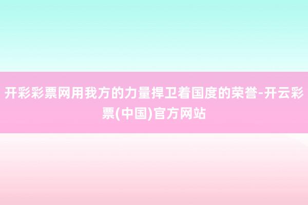 开彩彩票网用我方的力量捍卫着国度的荣誉-开云彩票(中国)官方网站