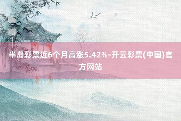 半岛彩票近6个月高涨5.42%-开云彩票(中国)官方网站