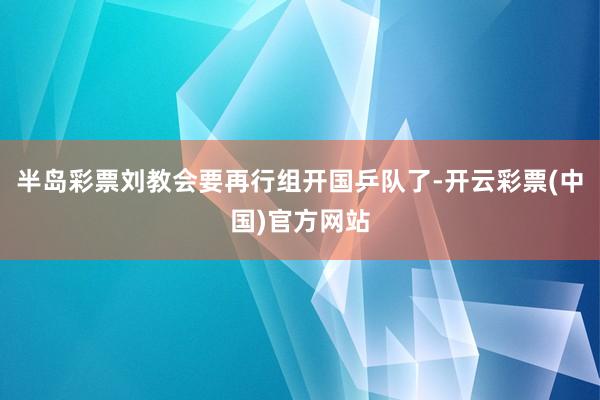 半岛彩票刘教会要再行组开国乒队了-开云彩票(中国)官方网站