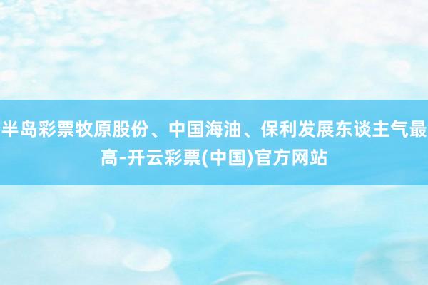 半岛彩票牧原股份、中国海油、保利发展东谈主气最高-开云彩票(中国)官方网站