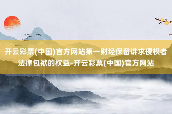 开云彩票(中国)官方网站第一财经保留讲求侵权者法律包袱的权益-开云彩票(中国)官方网站