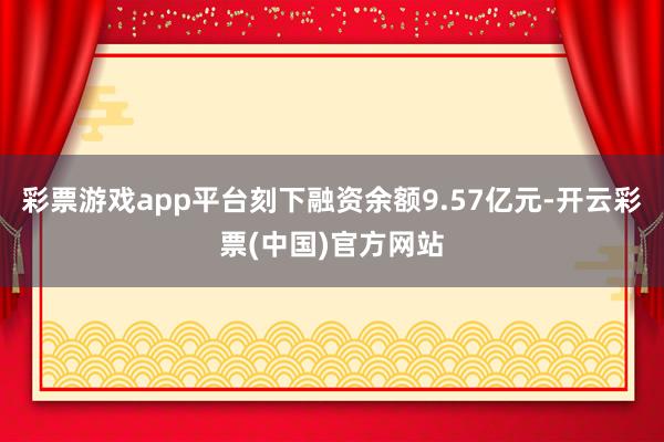 彩票游戏app平台刻下融资余额9.57亿元-开云彩票(中国)官方网站