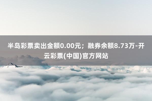 半岛彩票卖出金额0.00元；融券余额8.73万-开云彩票(中国)官方网站