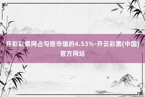 开彩彩票网占勾搭市值的4.53%-开云彩票(中国)官方网站