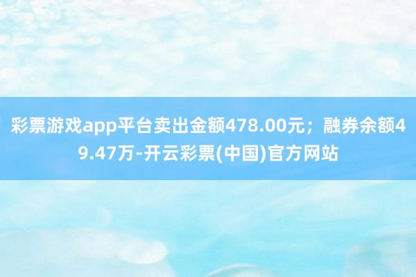 彩票游戏app平台卖出金额478.00元；融券余额49.47万-开云彩票(中国)官方网站