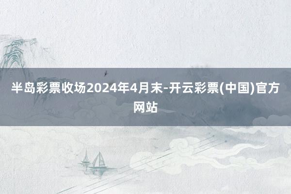 半岛彩票收场2024年4月末-开云彩票(中国)官方网站