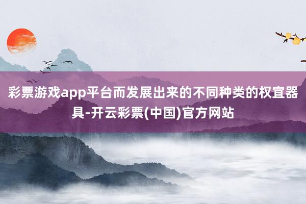 彩票游戏app平台而发展出来的不同种类的权宜器具-开云彩票(中国)官方网站