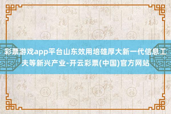 彩票游戏app平台山东效用培雄厚大新一代信息工夫等新兴产业-开云彩票(中国)官方网站