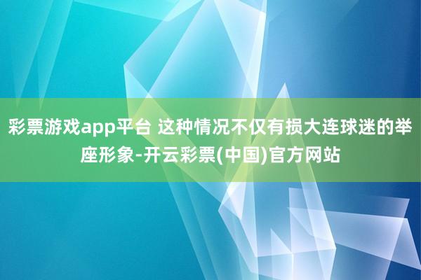 彩票游戏app平台 这种情况不仅有损大连球迷的举座形象-开云彩票(中国)官方网站