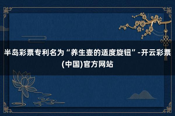 半岛彩票专利名为“养生壶的适度旋钮”-开云彩票(中国)官方网站