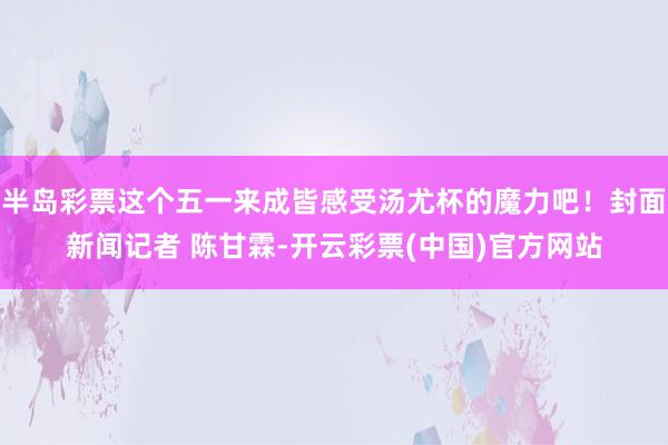 半岛彩票这个五一来成皆感受汤尤杯的魔力吧！封面新闻记者 陈甘霖-开云彩票(中国)官方网站