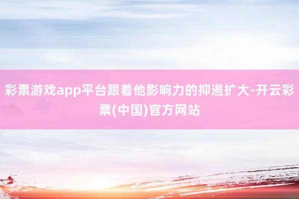 彩票游戏app平台跟着他影响力的抑遏扩大-开云彩票(中国)官方网站