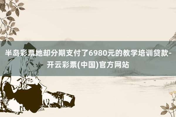 半岛彩票她却分期支付了6980元的教学培训贷款-开云彩票(中国)官方网站