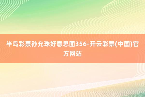 半岛彩票孙允珠好意思图356-开云彩票(中国)官方网站