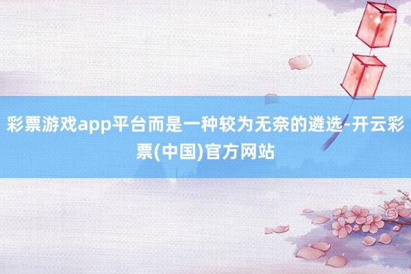 彩票游戏app平台而是一种较为无奈的遴选-开云彩票(中国)官方网站