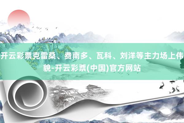 开云彩票克雷桑、费南多、瓦科、刘洋等主力场上伟貌-开云彩票(中国)官方网站