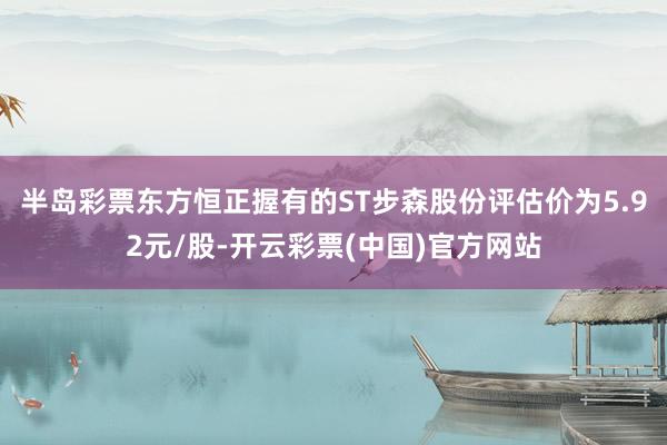 半岛彩票东方恒正握有的ST步森股份评估价为5.92元/股-开云彩票(中国)官方网站