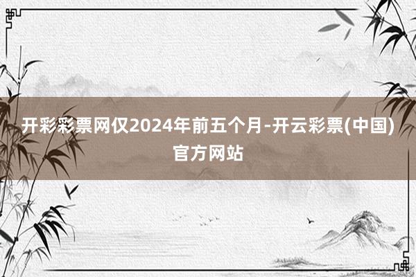 开彩彩票网仅2024年前五个月-开云彩票(中国)官方网站