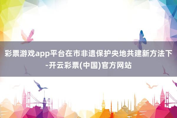 彩票游戏app平台在市非遗保护央地共建新方法下-开云彩票(中国)官方网站