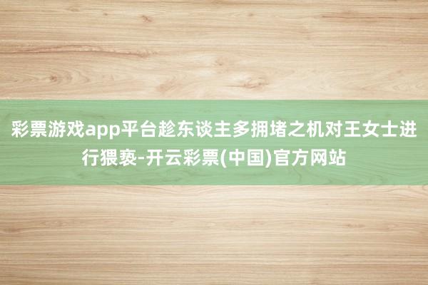 彩票游戏app平台趁东谈主多拥堵之机对王女士进行猥亵-开云彩票(中国)官方网站