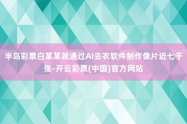 半岛彩票白某某就通过AI去衣软件制作像片近七千张-开云彩票(中国)官方网站