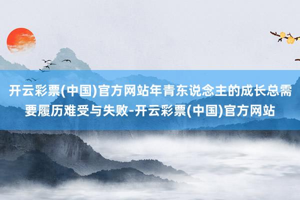 开云彩票(中国)官方网站年青东说念主的成长总需要履历难受与失败-开云彩票(中国)官方网站