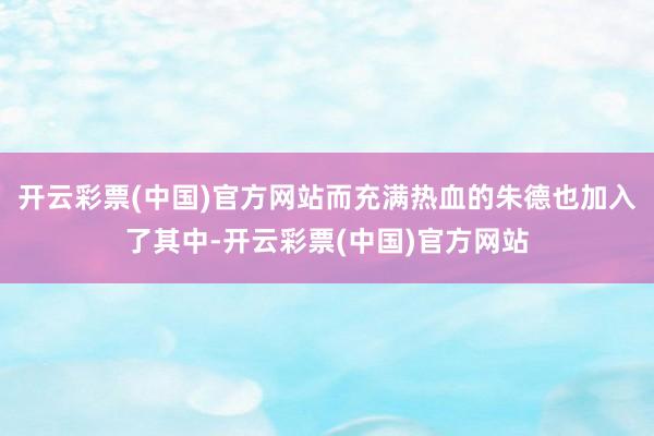 开云彩票(中国)官方网站而充满热血的朱德也加入了其中-开云彩票(中国)官方网站