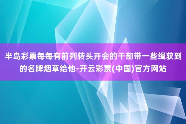 半岛彩票每每有前列转头开会的干部带一些缉获到的名牌烟草给他-开云彩票(中国)官方网站