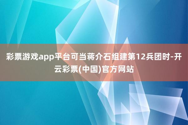 彩票游戏app平台可当蒋介石组建第12兵团时-开云彩票(中国)官方网站