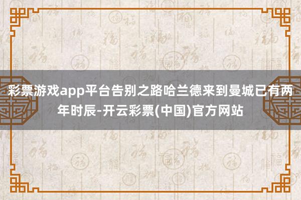 彩票游戏app平台告别之路哈兰德来到曼城已有两年时辰-开云彩票(中国)官方网站