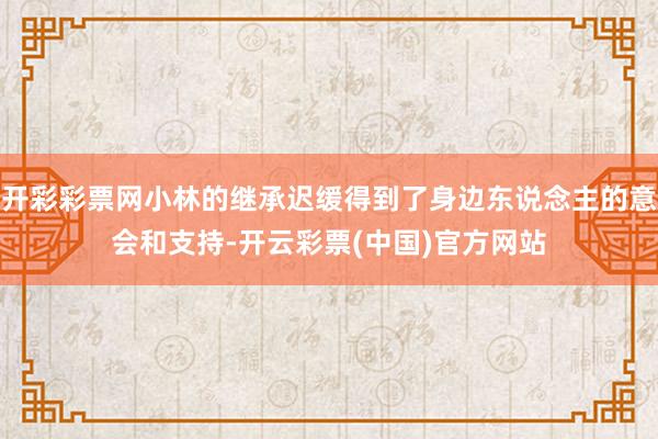 开彩彩票网小林的继承迟缓得到了身边东说念主的意会和支持-开云彩票(中国)官方网站