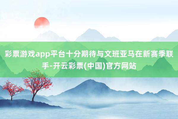 彩票游戏app平台十分期待与文班亚马在新赛季联手-开云彩票(中国)官方网站