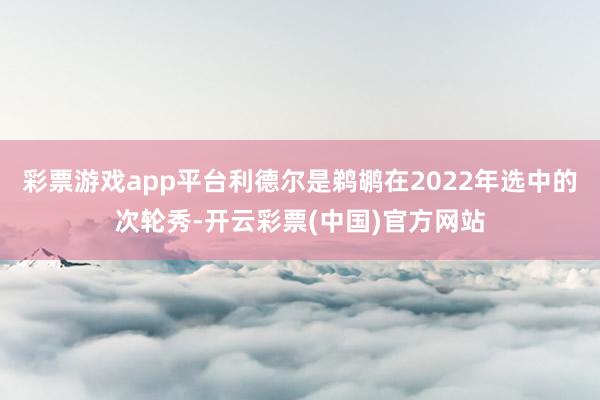 彩票游戏app平台利德尔是鹈鹕在2022年选中的次轮秀-开云彩票(中国)官方网站