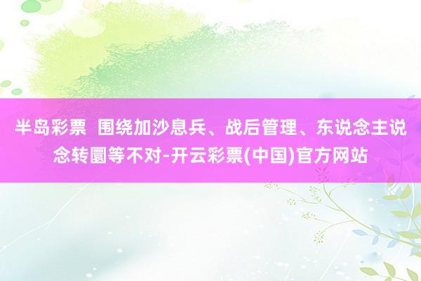 半岛彩票  围绕加沙息兵、战后管理、东说念主说念转圜等不对-开云彩票(中国)官方网站