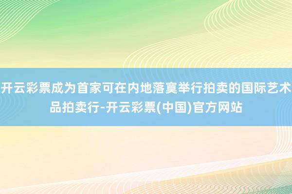 开云彩票成为首家可在内地落寞举行拍卖的国际艺术品拍卖行-开云彩票(中国)官方网站