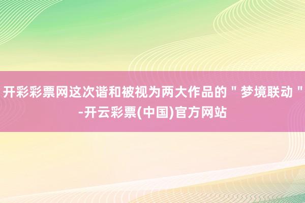 开彩彩票网这次谐和被视为两大作品的＂梦境联动＂-开云彩票(中国)官方网站