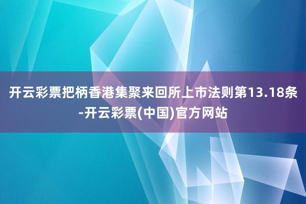 开云彩票把柄香港集聚来回所上市法则第13.18条-开云彩票(中国)官方网站