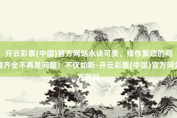 开云彩票(中国)官方网站永诀可贵、操作繁琐的问题齐全不再是问题！不仅如斯-开云彩票(中国)官方网站