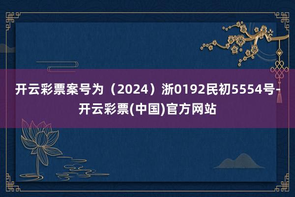 开云彩票案号为（2024）浙0192民初5554号-开云彩票(中国)官方网站