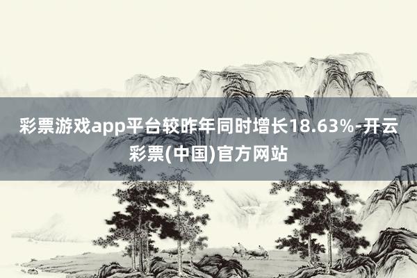 彩票游戏app平台较昨年同时增长18.63%-开云彩票(中国)官方网站