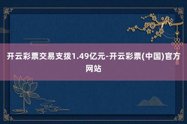 开云彩票交易支拨1.49亿元-开云彩票(中国)官方网站